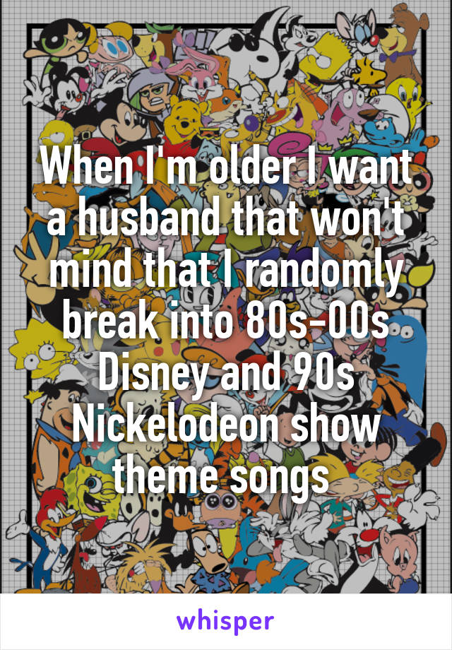 When I'm older I want a husband that won't mind that I randomly break into 80s-00s Disney and 90s Nickelodeon show theme songs 