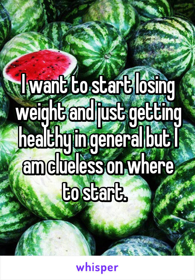 I want to start losing weight and just getting healthy in general but I am clueless on where to start.  