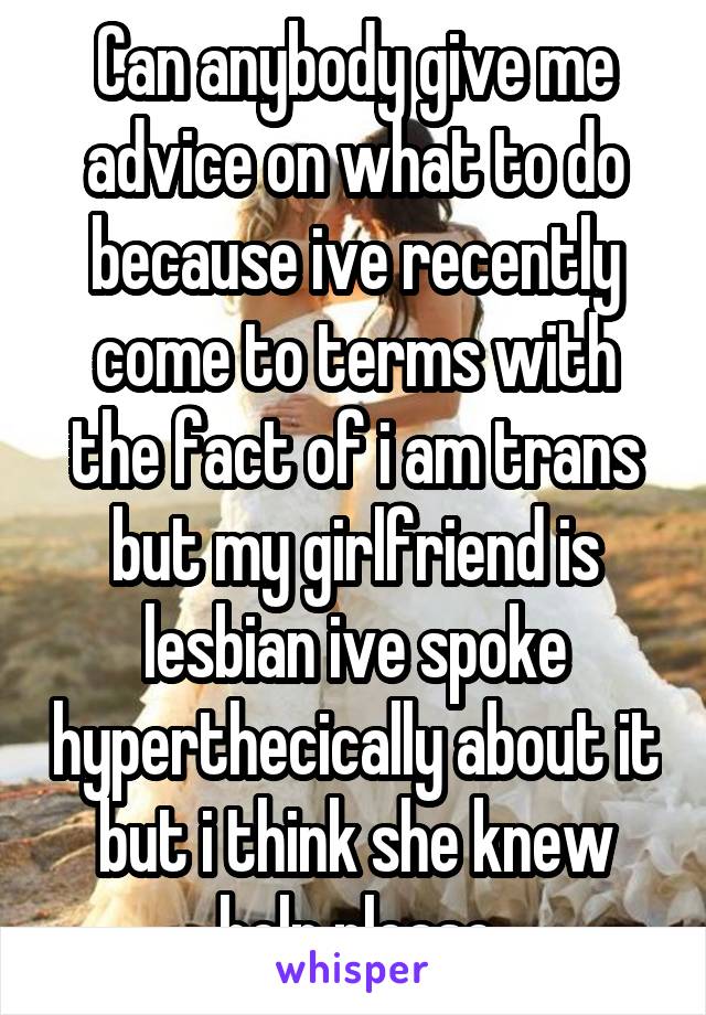 Can anybody give me advice on what to do because ive recently come to terms with the fact of i am trans but my girlfriend is lesbian ive spoke hyperthecically about it but i think she knew help please