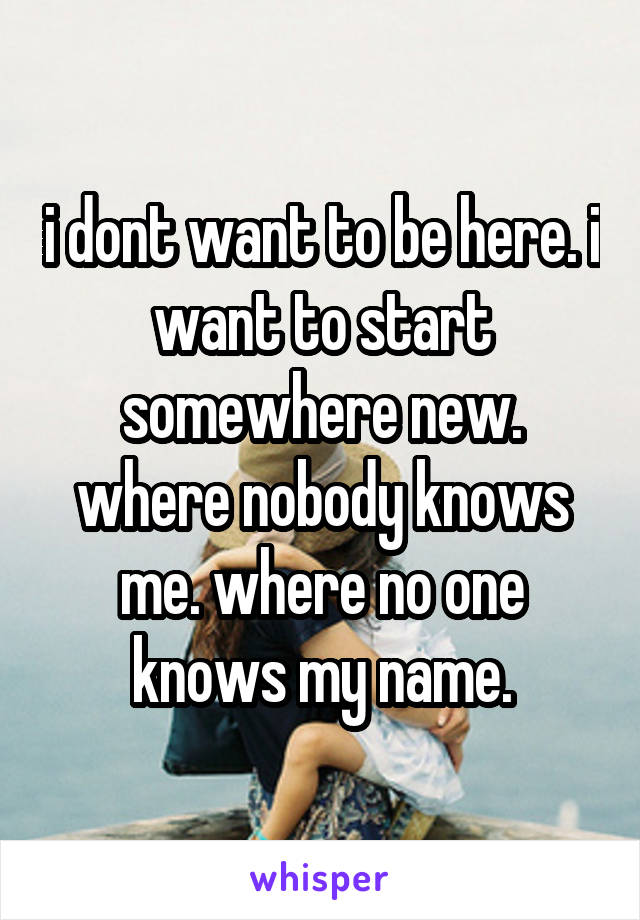 i dont want to be here. i want to start somewhere new. where nobody knows me. where no one knows my name.