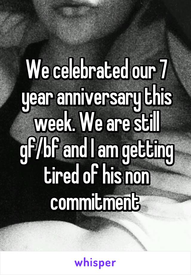 We celebrated our 7 year anniversary this week. We are still gf/bf and I am getting tired of his non commitment 