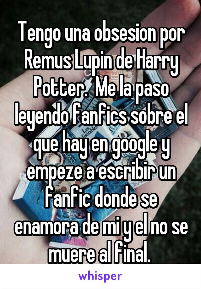 Tengo una obsesion por Remus Lupin de Harry Potter.  Me la paso leyendo fanfics sobre el que hay en google y empeze a escribir un fanfic donde se enamora de mi y el no se muere al final. 