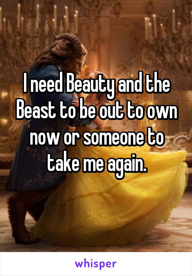 I need Beauty and the Beast to be out to own now or someone to take me again.
