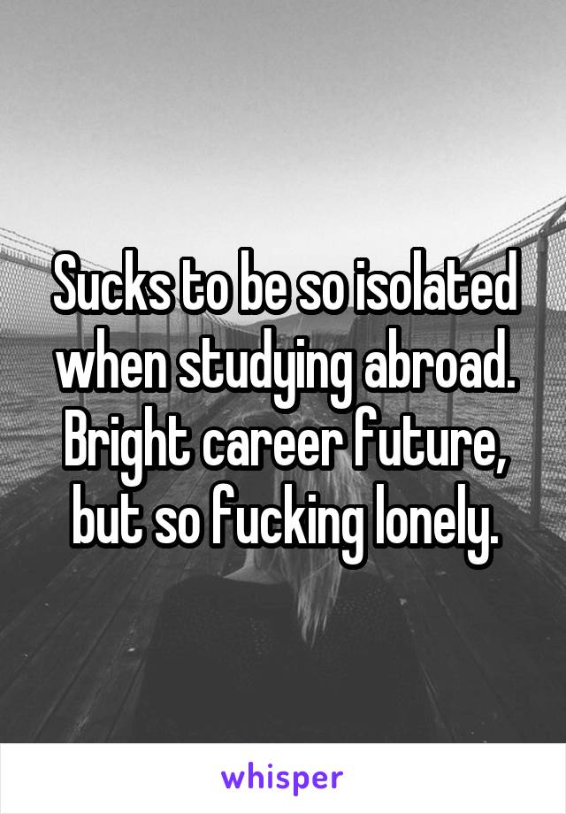 Sucks to be so isolated when studying abroad. Bright career future, but so fucking lonely.