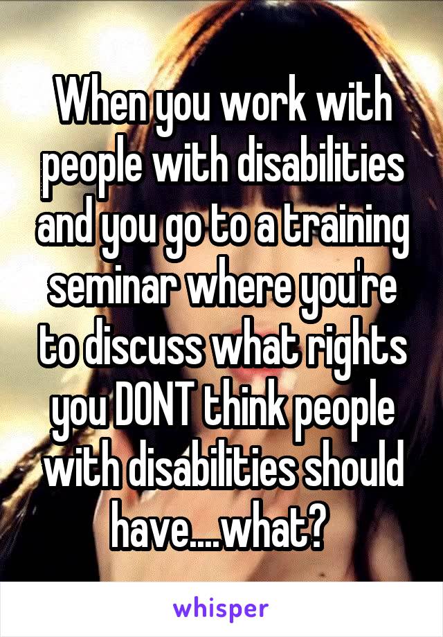 When you work with people with disabilities and you go to a training seminar where you're to discuss what rights you DONT think people with disabilities should have....what? 