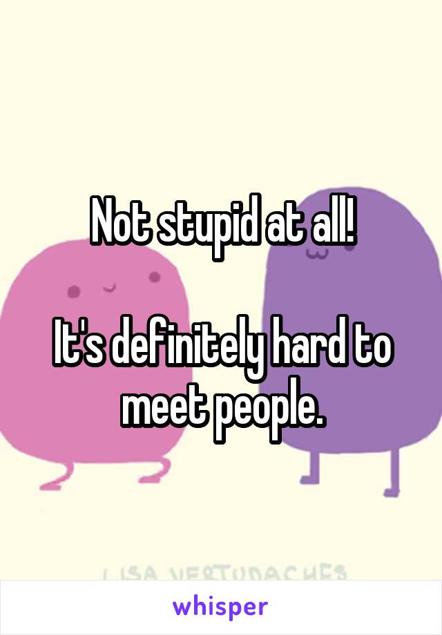 Not stupid at all!

It's definitely hard to meet people.