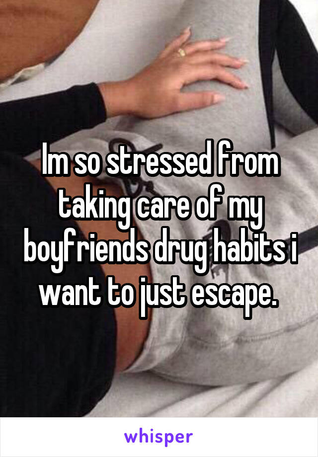 Im so stressed from taking care of my boyfriends drug habits i want to just escape. 