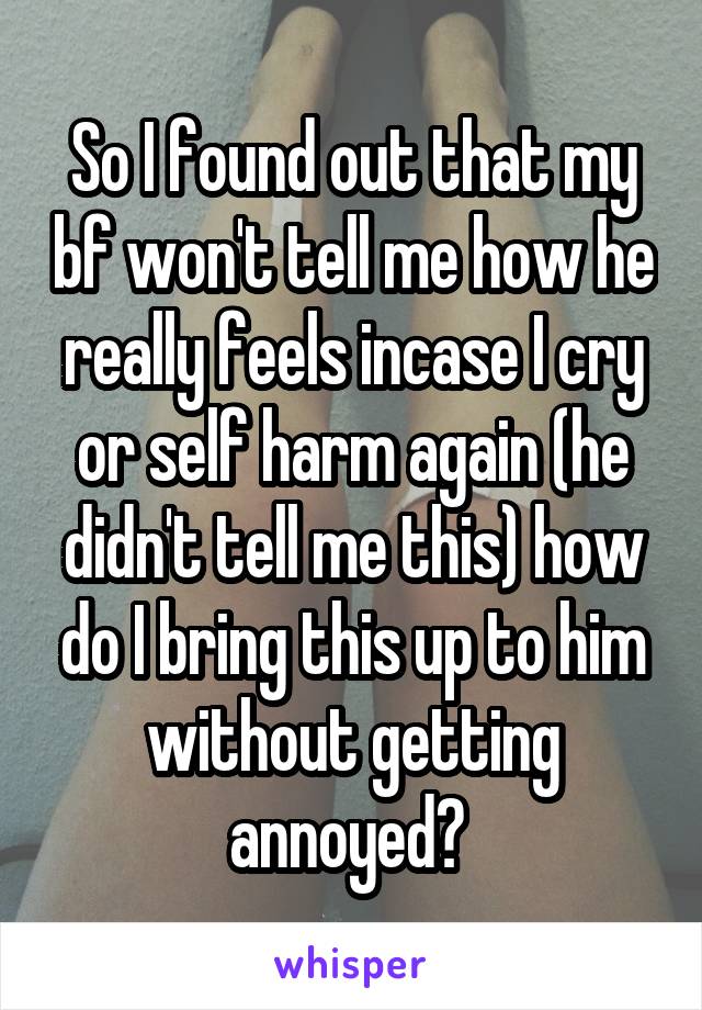 So I found out that my bf won't tell me how he really feels incase I cry or self harm again (he didn't tell me this) how do I bring this up to him without getting annoyed? 