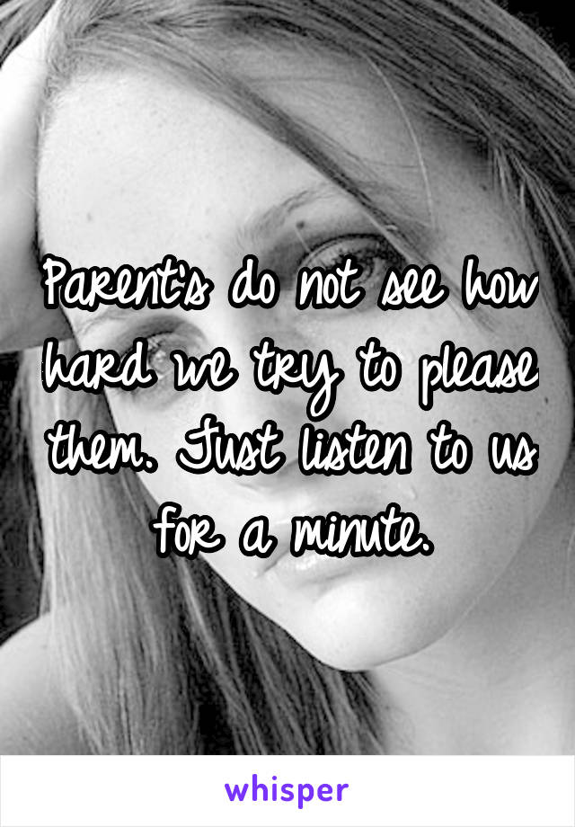 Parent's do not see how hard we try to please them. Just listen to us for a minute.