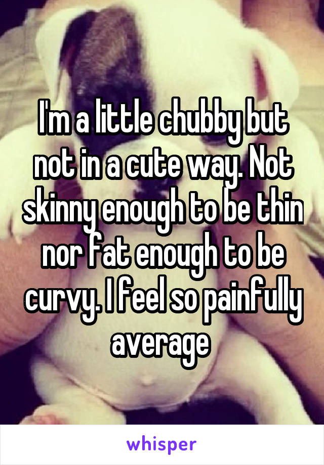 I'm a little chubby but not in a cute way. Not skinny enough to be thin nor fat enough to be curvy. I feel so painfully average 