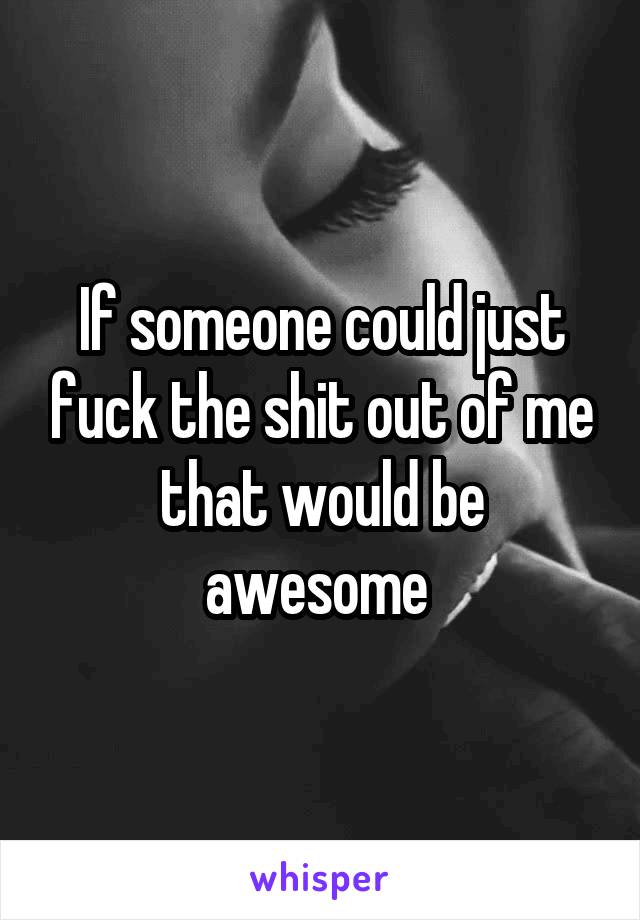 If someone could just fuck the shit out of me that would be awesome 