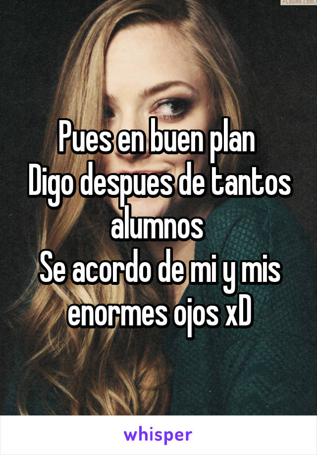 Pues en buen plan 
Digo despues de tantos alumnos 
Se acordo de mi y mis enormes ojos xD