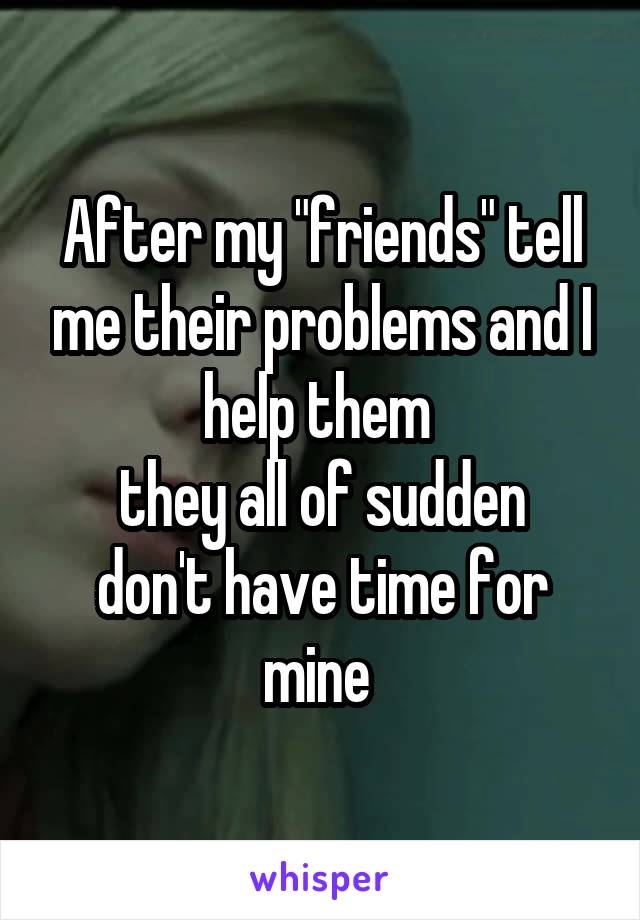 After my "friends" tell me their problems and I help them 
they all of sudden don't have time for mine 