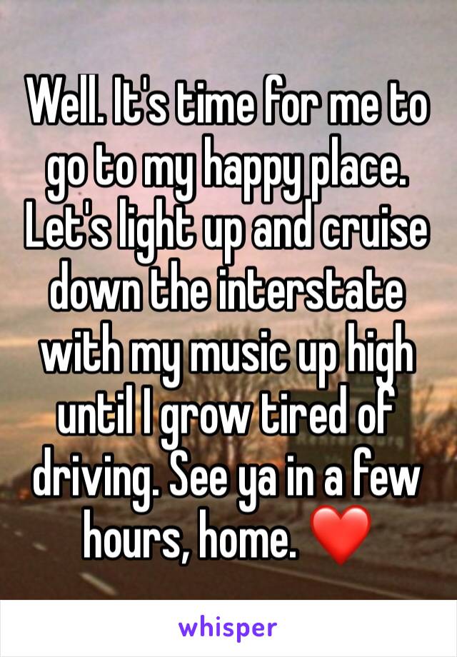 Well. It's time for me to go to my happy place. Let's light up and cruise down the interstate with my music up high until I grow tired of driving. See ya in a few hours, home. ❤