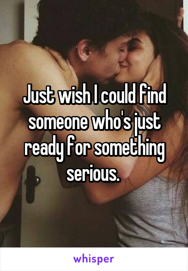 Just wish I could find someone who's just ready for something serious. 