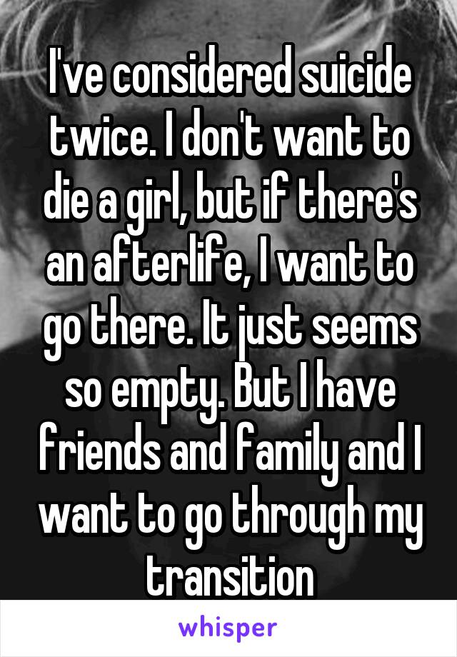 I've considered suicide twice. I don't want to die a girl, but if there's an afterlife, I want to go there. It just seems so empty. But I have friends and family and I want to go through my transition