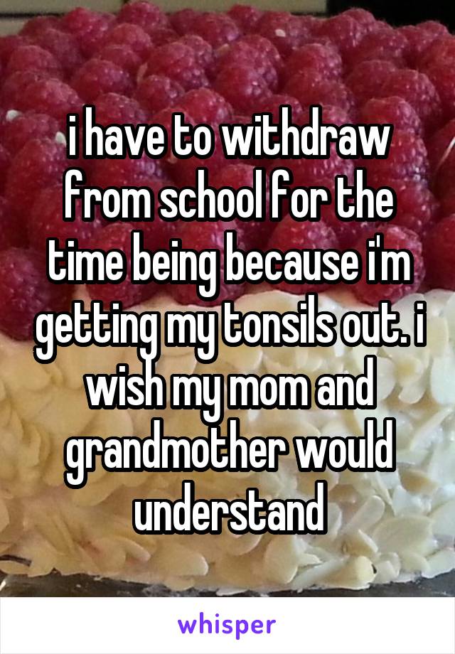 i have to withdraw from school for the time being because i'm getting my tonsils out. i wish my mom and grandmother would understand