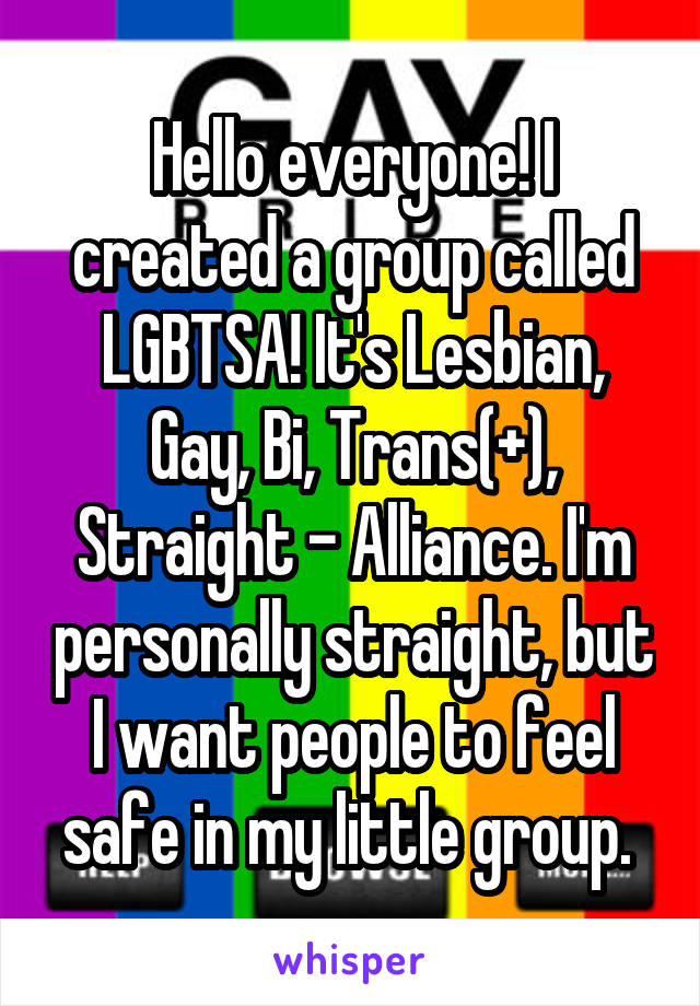 Hello everyone! I created a group called LGBTSA! It's Lesbian, Gay, Bi, Trans(+), Straight - Alliance. I'm personally straight, but I want people to feel safe in my little group. 