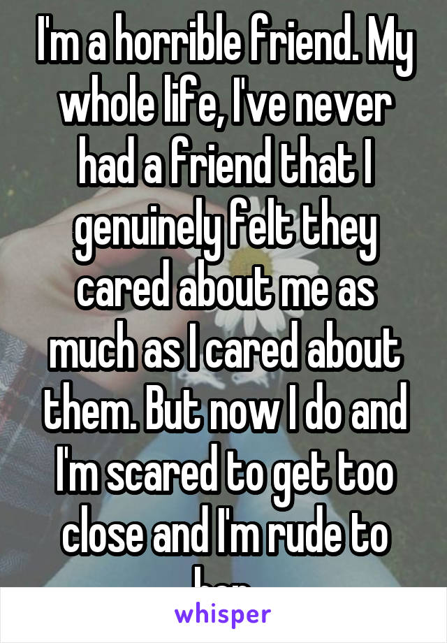 I'm a horrible friend. My whole life, I've never had a friend that I genuinely felt they cared about me as much as I cared about them. But now I do and I'm scared to get too close and I'm rude to her.