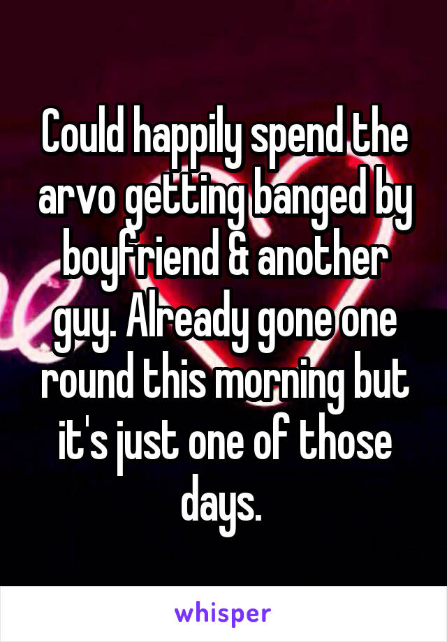 Could happily spend the arvo getting banged by boyfriend & another guy. Already gone one round this morning but it's just one of those days. 