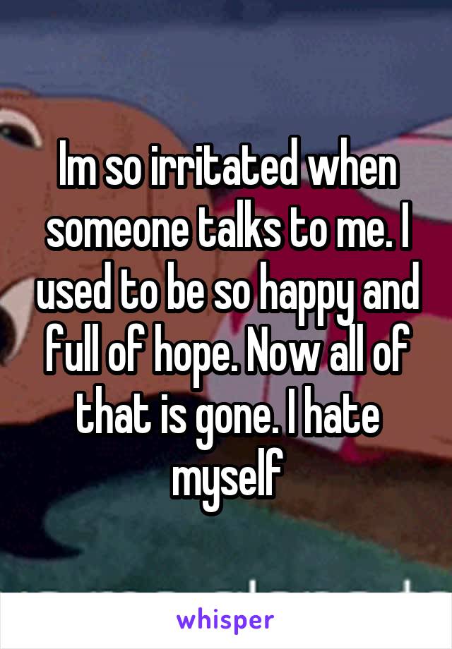 Im so irritated when someone talks to me. I used to be so happy and full of hope. Now all of that is gone. I hate myself