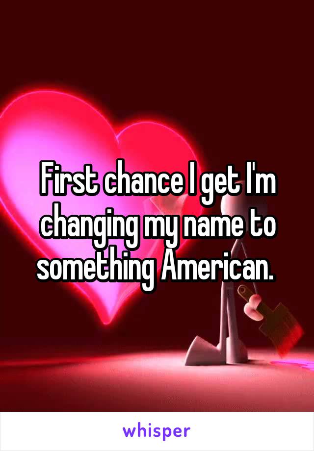 First chance I get I'm changing my name to something American. 