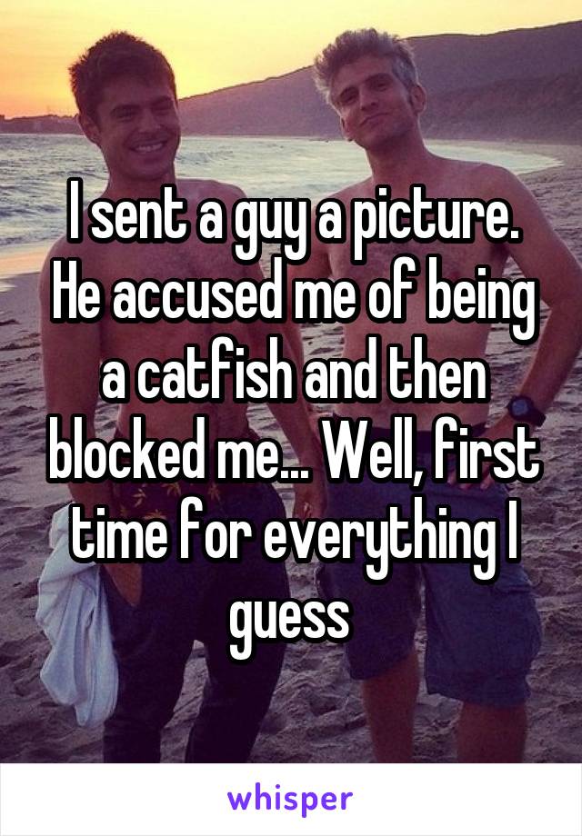 I sent a guy a picture. He accused me of being a catfish and then blocked me... Well, first time for everything I guess 