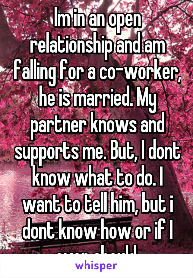 Im in an open relationship and am falling for a co-worker, he is married. My partner knows and supports me. But, I dont know what to do. I want to tell him, but i dont know how or if I even should.