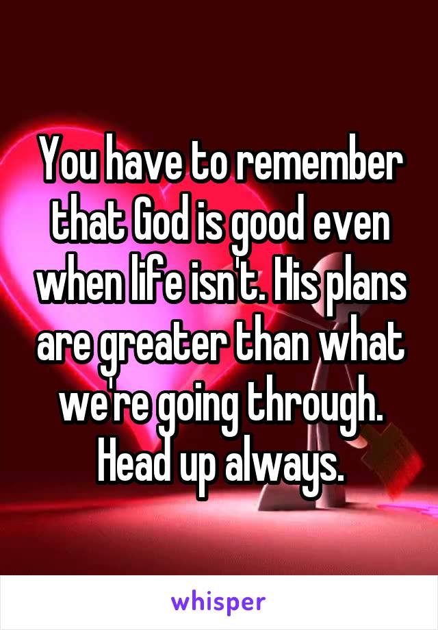 You have to remember that God is good even when life isn't. His plans are greater than what we're going through. Head up always.