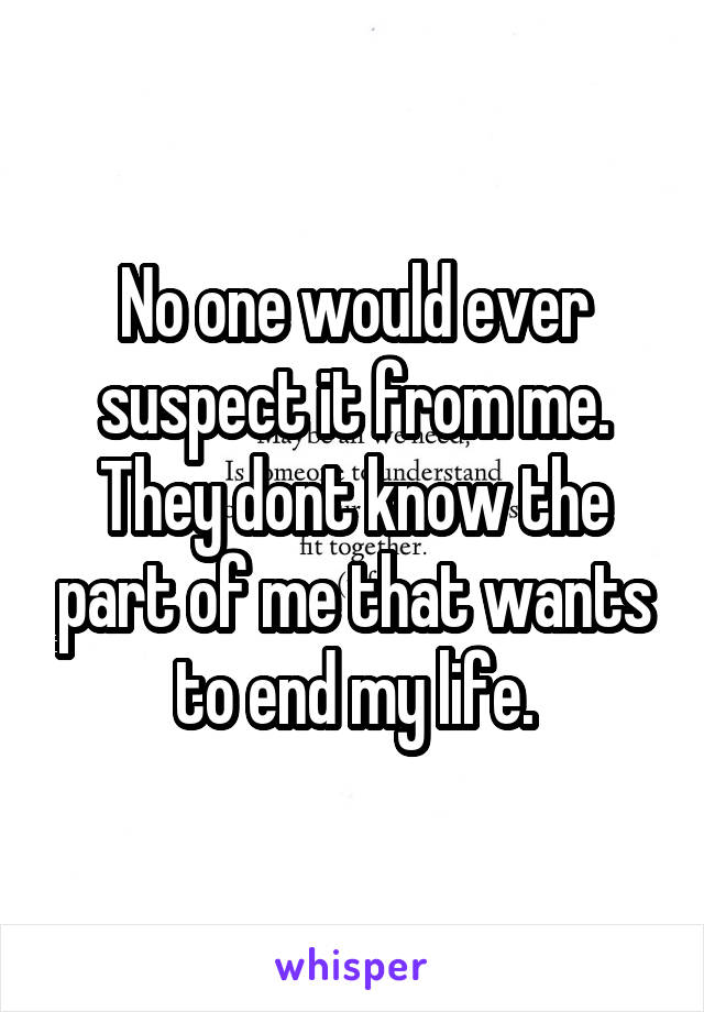 No one would ever suspect it from me. They dont know the part of me that wants to end my life.