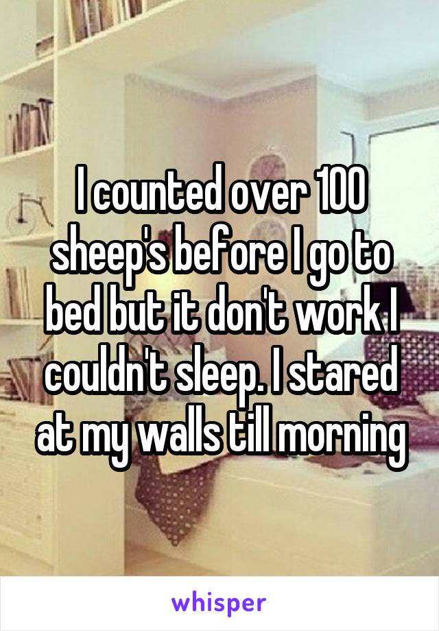 I counted over 100 sheep's before I go to bed but it don't work I couldn't sleep. I stared at my walls till morning