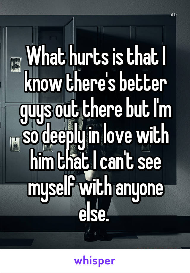 What hurts is that I know there's better guys out there but I'm so deeply in love with him that I can't see myself with anyone else. 