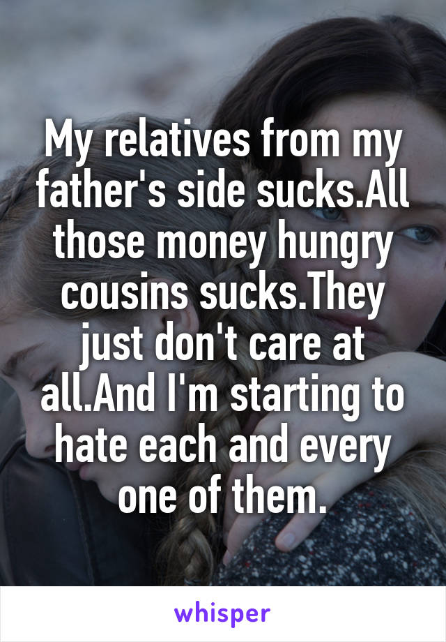 My relatives from my father's side sucks.All those money hungry cousins sucks.They just don't care at all.And I'm starting to hate each and every one of them.