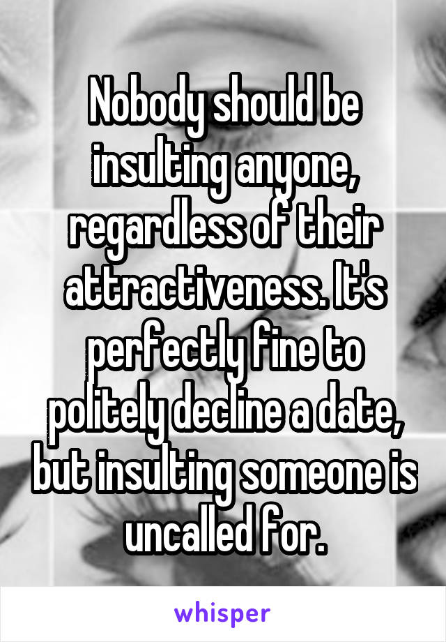 Nobody should be insulting anyone, regardless of their attractiveness. It's perfectly fine to politely decline a date, but insulting someone is uncalled for.