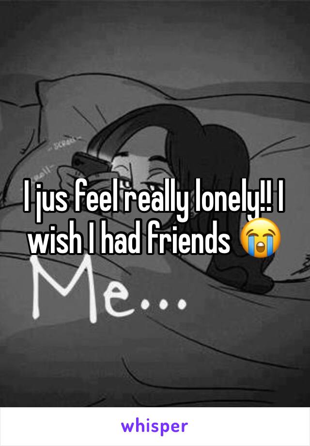 I jus feel really lonely!! I wish I had friends 😭