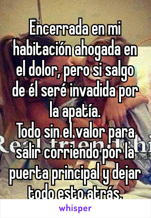 Encerrada en mi habitación ahogada en el dolor, pero si salgo de él seré invadida por la apatía.
Todo sin el valor para salir corriendo por la puerta principal y dejar todo esto atrás.