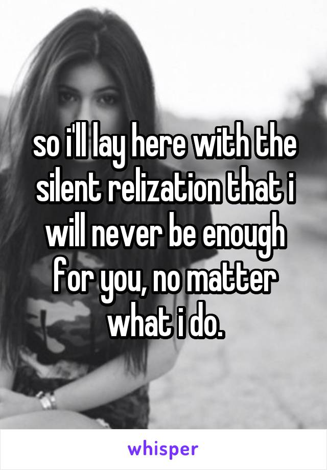 so i'll lay here with the silent relization that i will never be enough for you, no matter what i do.