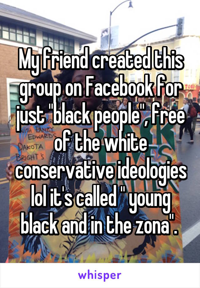 My friend created this group on Facebook for just "black people", free of the white conservative ideologies lol it's called " young black and in the zona". 