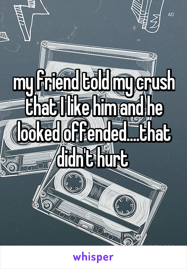 my friend told my crush that I like him and he looked offended....that didn't hurt 
