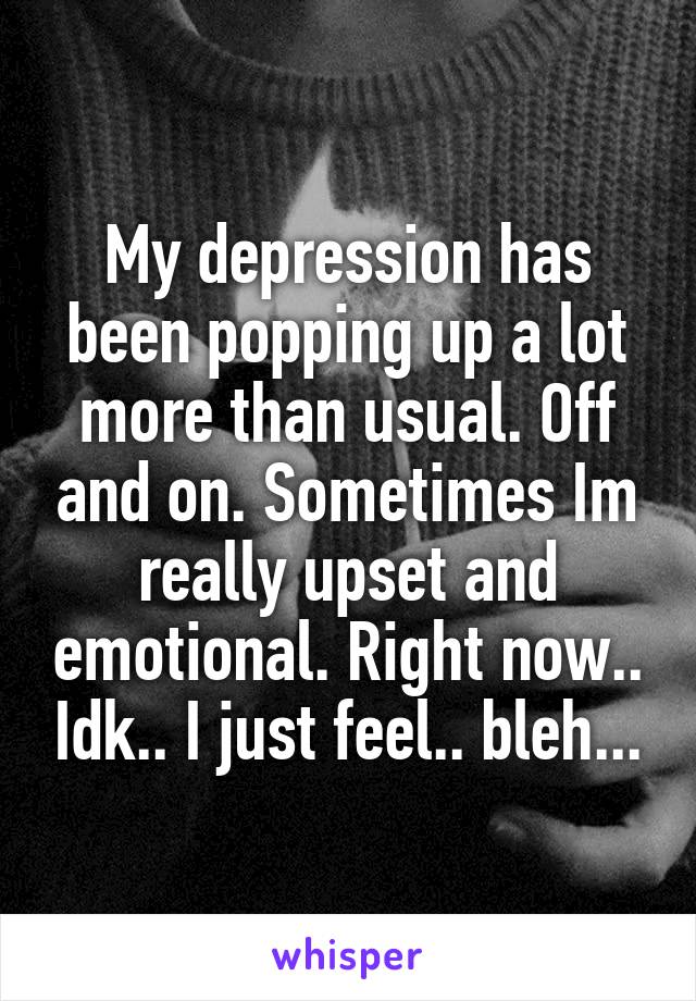 My depression has been popping up a lot more than usual. Off and on. Sometimes Im really upset and emotional. Right now.. Idk.. I just feel.. bleh...