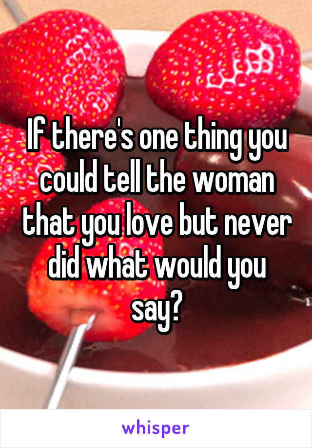 If there's one thing you could tell the woman that you love but never did what would you say?