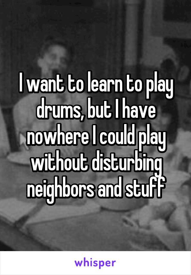 I want to learn to play drums, but I have nowhere I could play without disturbing neighbors and stuff