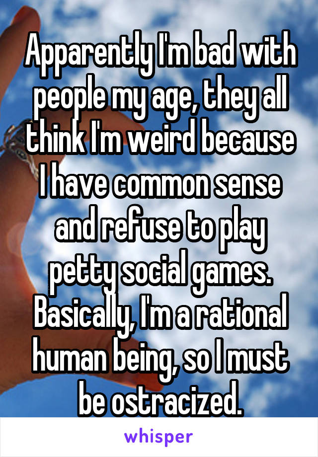 Apparently I'm bad with people my age, they all think I'm weird because I have common sense and refuse to play petty social games. Basically, I'm a rational human being, so I must be ostracized.