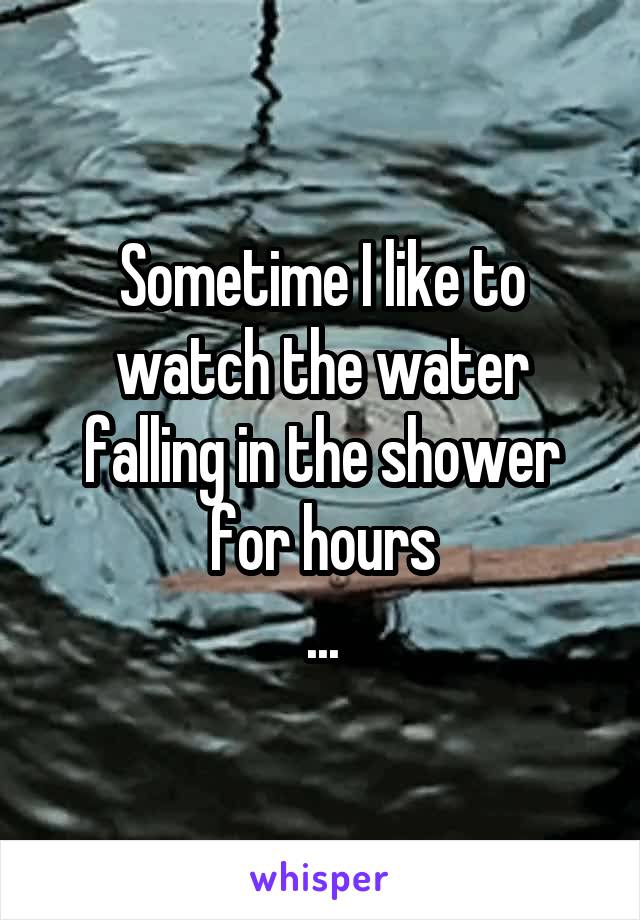 Sometime I like to watch the water falling in the shower for hours
...