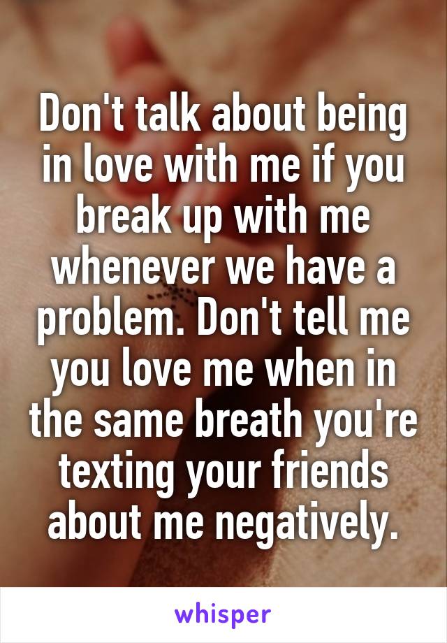 Don't talk about being in love with me if you break up with me whenever we have a problem. Don't tell me you love me when in the same breath you're texting your friends about me negatively.