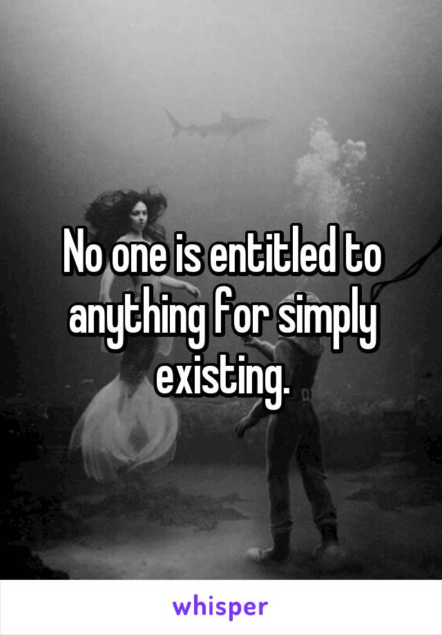 No one is entitled to anything for simply existing.