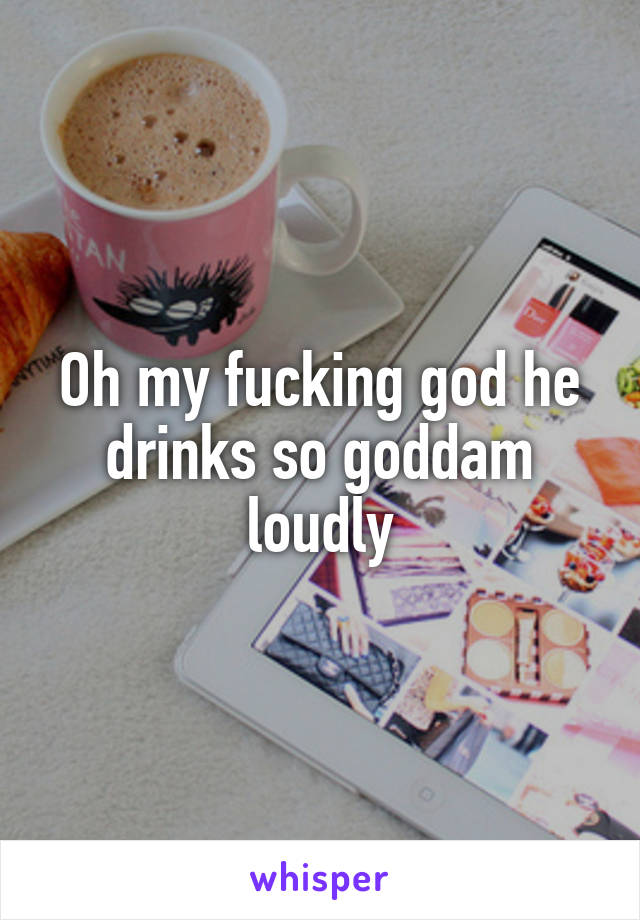 Oh my fucking god he drinks so goddam loudly