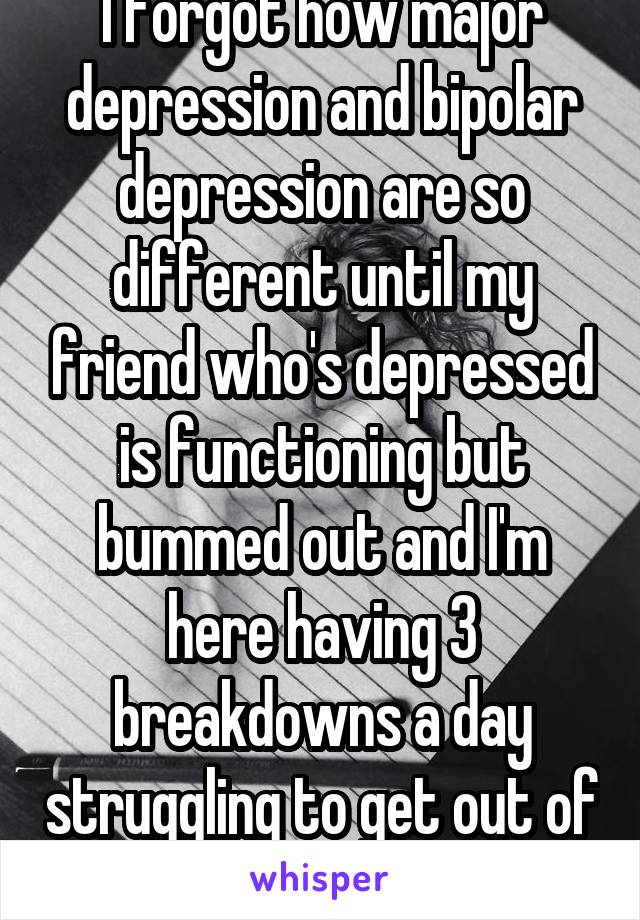 I forgot how major depression and bipolar depression are so different until my friend who's depressed is functioning but bummed out and I'm here having 3 breakdowns a day struggling to get out of bed.