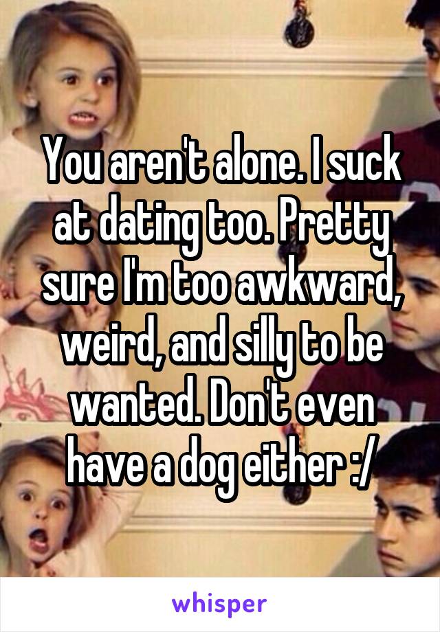 You aren't alone. I suck at dating too. Pretty sure I'm too awkward, weird, and silly to be wanted. Don't even have a dog either :/