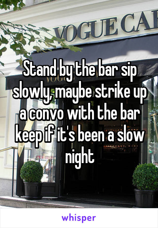 Stand by the bar sip slowly, maybe strike up a convo with the bar keep if it's been a slow night